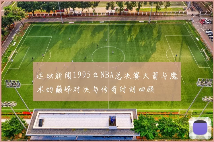 运动新闻1995年NBA总决赛火箭与魔术的巅峰对决与传奇时刻回顾