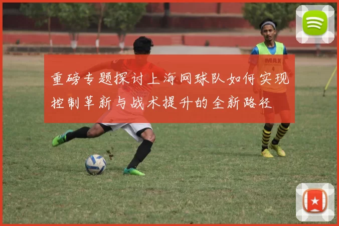 重磅专题探讨上海网球队如何实现控制革新与战术提升的全新路径