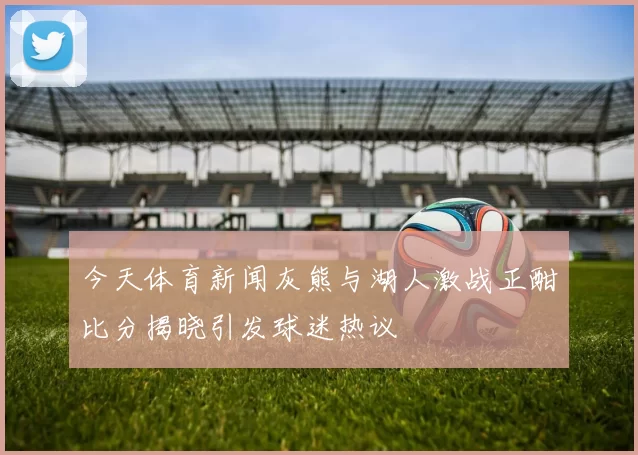 今天体育新闻灰熊与湖人激战正酣比分揭晓引发球迷热议