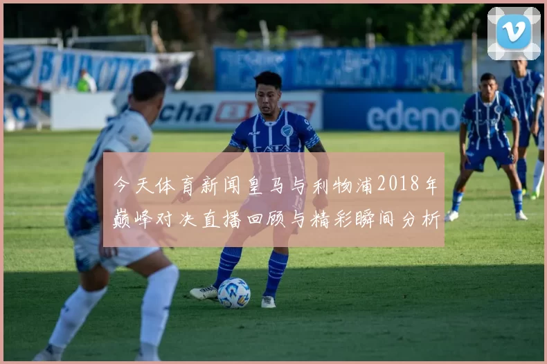 今天体育新闻皇马与利物浦2018年巅峰对决直播回顾与精彩瞬间分析