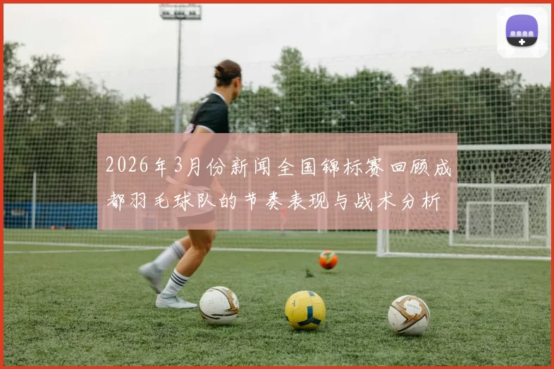 2026年3月份新闻全国锦标赛回顾成都羽毛球队的节奏表现与战术分析
