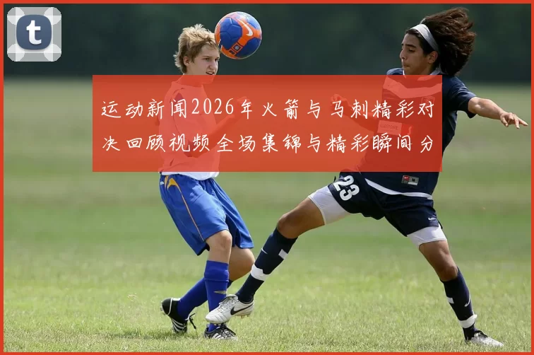 运动新闻2026年火箭与马刺精彩对决回顾视频全场集锦与精彩瞬间分享