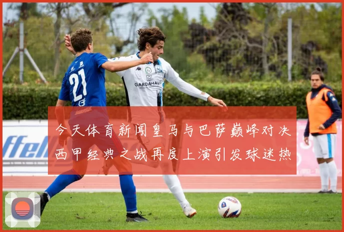 今天体育新闻皇马与巴萨巅峰对决西甲经典之战再度上演引发球迷热议